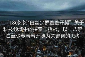 “18??白絲少蘿羞羞開腿”關(guān)于科技領(lǐng)域中的探索與挑戰(zhàn)，以十八禁白絲少蘿羞羞開腿為關(guān)鍵詞的思考