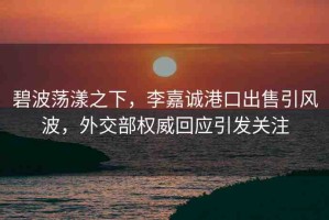 碧波蕩漾之下，李嘉誠港口出售引風(fēng)波，外交部權(quán)威回應(yīng)引發(fā)關(guān)注