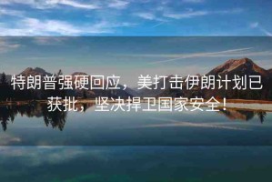 特朗普強(qiáng)硬回應(yīng)，美打擊伊朗計(jì)劃已獲批，堅(jiān)決捍衛(wèi)國家安全！
