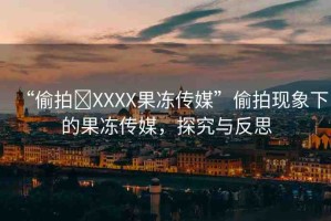 “偷拍?XXXX果凍傳媒”偷拍現(xiàn)象下的果凍傳媒，探究與反思