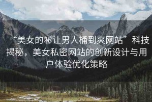 “美女的秘讓男人桶到爽網(wǎng)站”科技揭秘，美女私密網(wǎng)站的創(chuàng)新設(shè)計與用戶體驗優(yōu)化策略