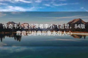 傳奇韋小寶扮演者李小飛逝世，84版鹿鼎記經(jīng)典形象永存人心