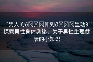 “男人的??伸到??里動(dòng)91”探索男性身體奧秘，關(guān)于男性生理健康的小知識(shí)