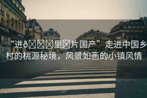 “進??里?片國產(chǎn)”走進中國鄉(xiāng)村的桃源秘境，風景如畫的小鎮(zhèn)風情