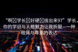 “啊?學(xué)長?好硬?拔出來97”學(xué)長，你的學(xué)識與人格魅力讓我折服—一種敬佩與尊重的表達(dá)