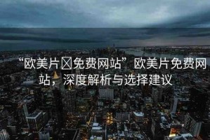 “歐美片?免費(fèi)網(wǎng)站”歐美片免費(fèi)網(wǎng)站，深度解析與選擇建議