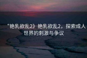 “艷乳欲亂2》艷乳欲亂2，探索成人世界的刺激與爭議