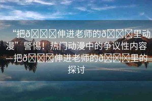 “把??伸進(jìn)老師的??里動(dòng)漫”警惕！熱門動(dòng)漫中的爭議性內(nèi)容—把??伸進(jìn)老師的??里的探討