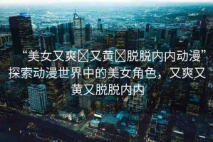 “美女又爽?又黃?脫脫內(nèi)內(nèi)動(dòng)漫”探索動(dòng)漫世界中的美女角色，又爽又黃又脫脫內(nèi)內(nèi)