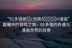 “91多強(qiáng)被?c到爽??H漫畫”晨曦中的冒險(xiǎn)之旅，91多強(qiáng)的奇遇與漫畫世界的探索