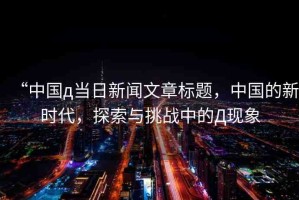 “中國д當(dāng)日新聞文章標(biāo)題，中國的新時(shí)代，探索與挑戰(zhàn)中的Д現(xiàn)象