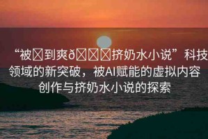 “被?到爽??擠奶水小說”科技領(lǐng)域的新突破，被AI賦能的虛擬內(nèi)容創(chuàng)作與擠奶水小說的探索
