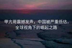 甲亢哥震撼發(fā)聲，中國被嚴重低估，全球視角下的崛起之路