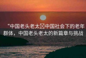 “中國老頭老太?中國社會下的老年群體，中國老頭老太的新篇章與挑戰(zhàn)