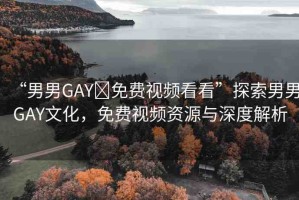 “男男GAY?免費視頻看看”探索男男GAY文化，免費視頻資源與深度解析