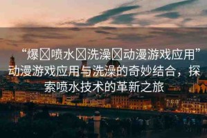 “爆?噴水?洗澡?動(dòng)漫游戲應(yīng)用”動(dòng)漫游戲應(yīng)用與洗澡的奇妙結(jié)合，探索噴水技術(shù)的革新之旅