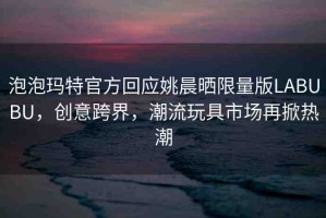 泡泡瑪特官方回應(yīng)姚晨曬限量版LABUBU，創(chuàng)意跨界，潮流玩具市場(chǎng)再掀熱潮