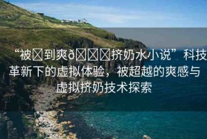 “被?到爽??擠奶水小說”科技革新下的虛擬體驗，被超越的爽感與虛擬擠奶技術(shù)探索