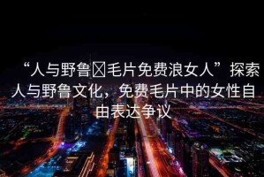 “人與野魯?毛片免費浪女人”探索人與野魯文化，免費毛片中的女性自由表達爭議