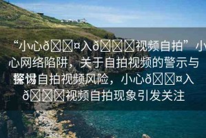 “小心??入??視頻自拍”小心網(wǎng)絡(luò)陷阱，關(guān)于自拍視頻的警示與探討
警惕自拍視頻風(fēng)險(xiǎn)，小心??入??視頻自拍現(xiàn)象引發(fā)關(guān)注