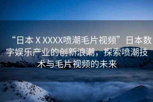 “日本ⅩXXXX噴潮毛片視頻”日本數字娛樂產業(yè)的創(chuàng)新浪潮，探索噴潮技術與毛片視頻的未來