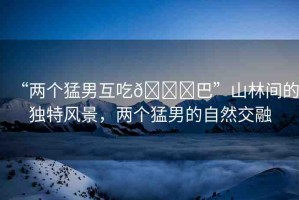 “兩個(gè)猛男互吃??巴”山林間的獨(dú)特風(fēng)景，兩個(gè)猛男的自然交融
