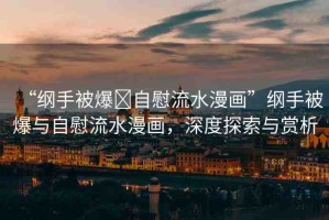 “綱手被爆?自慰流水漫畫”綱手被爆與自慰流水漫畫，深度探索與賞析
