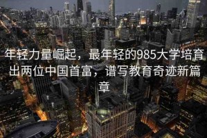 年輕力量崛起，最年輕的985大學培育出兩位中國首富，譜寫教育奇跡新篇章
