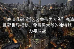 “高清亂碼??免費(fèi)男大爺”高清亂碼世界揭秘，免費(fèi)男大爺?shù)莫?dú)特魅力與探索