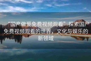 “國產(chǎn)做爰免費視頻觀看”探索國產(chǎn)免費視頻觀看的世界，文化與娛樂的新領域