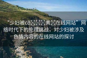 “少婦被c??黃?在線網(wǎng)站”網(wǎng)絡(luò)時(shí)代下的倫理挑戰(zhàn)，對(duì)少婦被涉及色情內(nèi)容的在線網(wǎng)站的探討