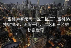“蜜桃av秘?zé)o碼一區(qū)二區(qū)三”蜜桃AV獨(dú)家揭秘，無(wú)碼一區(qū)、二區(qū)和三區(qū)的秘密世界