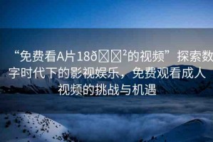“免費(fèi)看A片18??的視頻”探索數(shù)字時(shí)代下的影視娛樂(lè)，免費(fèi)觀看成人視頻的挑戰(zhàn)與機(jī)遇