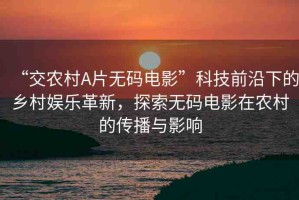“交農(nóng)村A片無(wú)碼電影”科技前沿下的鄉(xiāng)村娛樂(lè)革新，探索無(wú)碼電影在農(nóng)村的傳播與影響