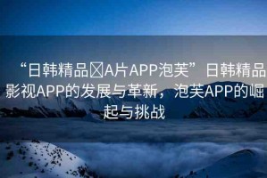“日韓精品?A片APP泡芙”日韓精品影視APP的發(fā)展與革新，泡芙APP的崛起與挑戰(zhàn)