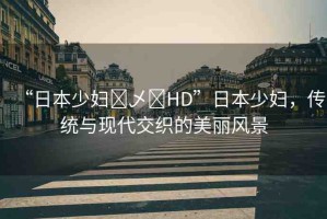 “日本少婦?乄?HD”日本少婦，傳統(tǒng)與現(xiàn)代交織的美麗風(fēng)景