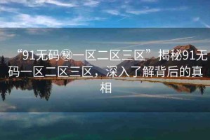 “91無碼秘一區(qū)二區(qū)三區(qū)”揭秘91無碼一區(qū)二區(qū)三區(qū)，深入了解背后的真相