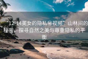 “12-14美女的隱私秘視頻”山林間的秘密，探尋自然之美與尊重隱私的平衡