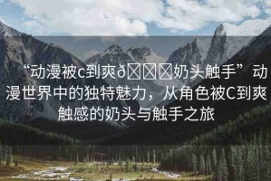 “動(dòng)漫被c到爽??奶頭觸手”動(dòng)漫世界中的獨(dú)特魅力，從角色被C到爽觸感的奶頭與觸手之旅