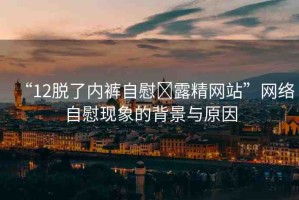 “12脫了內(nèi)褲自慰?露精網(wǎng)站”網(wǎng)絡(luò)自慰現(xiàn)象的背景與原因