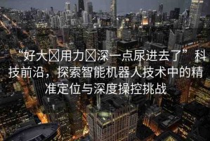 “好大?用力?深一點尿進去了”科技前沿，探索智能機器人技術中的精準定位與深度操控挑戰(zhàn)