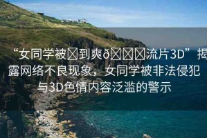 “女同學被?到爽??流片3D”揭露網(wǎng)絡不良現(xiàn)象，女同學被非法侵犯與3D色情內容泛濫的警示