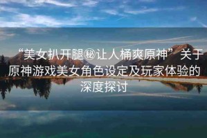 “美女扒開(kāi)腿秘讓人桶爽原神”關(guān)于原神游戲美女角色設(shè)定及玩家體驗(yàn)的深度探討