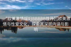 “歐美激情婬婦BBBBB性開?歐美激情與性愛文化，探索其深層內(nèi)涵與影響
