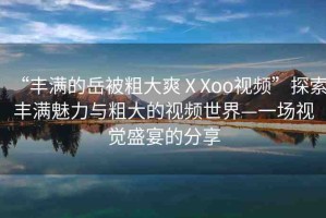 “豐滿的岳被粗大爽ⅩXoo視頻”探索豐滿魅力與粗大的視頻世界—一場(chǎng)視覺盛宴的分享