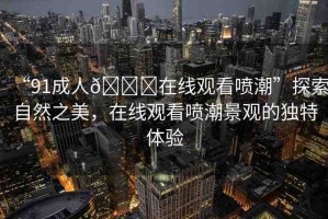 “91成人??在線觀看噴潮”探索自然之美，在線觀看噴潮景觀的獨(dú)特體驗(yàn)