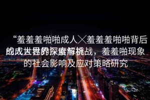 “羞羞羞啪啪成人╳羞羞羞啪啪背后的成人世界深度解析
成人世界的探索與挑戰(zhàn)，羞羞啪現(xiàn)象的社會(huì)影響及應(yīng)對策略研究