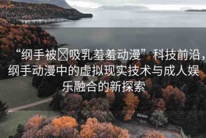 “綱手被?吸乳羞羞動漫”科技前沿，綱手動漫中的虛擬現(xiàn)實技術與成人娛樂融合的新探索
