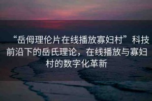 “岳?理倫片在線播放寡婦村”科技前沿下的岳氏理論，在線播放與寡婦村的數(shù)字化革新