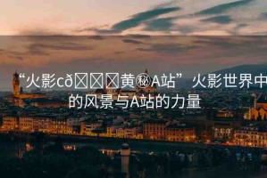 “火影c??黃秘A站”火影世界中的風(fēng)景與A站的力量